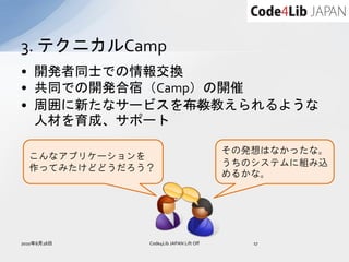 3. テクニカルCamp
• 開発者同士での情報交換
• 共同での開発合宿（Camp）の開催
• 周囲に新たなサービスを布教教えられるような
  人材を育成、サポート

                                        その発想はなかったな。
  こんなアプリケーションを
                                        うちのシステムに組み込
  作ってみたけどどうだろう？
                                        めるかな。




2010年8月28日    Code4Lib JAPAN Lift Off      17
 