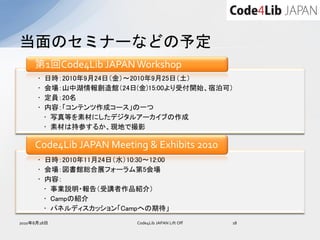 当面のセミナーなどの予定
     第1回Code4Lib JAPAN Workshop
      •   日時：2010年9月24日（金）～2010年9月25日（土）
      •   会場：山中湖情報創造館（24日(金)15:00より受付開始、宿泊可）
      •   定員：20名
      •   内容：「コンテンツ作成コース」の一つ
          • 写真等を素材にしたデジタルアーカイブの作成
          • 素材は持参するか、現地で撮影

     Code4Lib JAPAN Meeting & Exhibits 2010
      • 日時：2010年11月24日（水）10:30～12:00
      • 会場：図書館総合展フォーラム第5会場
      • 内容：
        • 事業説明・報告（受講者作品紹介）
        • Campの紹介
        • パネルディスカッション「Campへの期待」
2010年8月28日                  Code4Lib JAPAN Lift Off   18
 