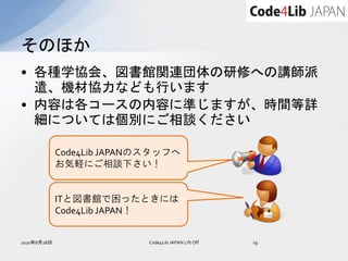 そのほか
• 各種学協会、図書館関連団体の研修への講師派
  遣、機材協力なども行います
• 内容は各コースの内容に準じますが、時間等詳
  細については個別にご相談ください

             Code4Lib JAPANのスタッフへ
             お気軽にご相談下さい！


             ITと図書館で困ったときには
             Code4Lib JAPAN！


2010年8月28日                  Code4Lib JAPAN Lift Off   19
 