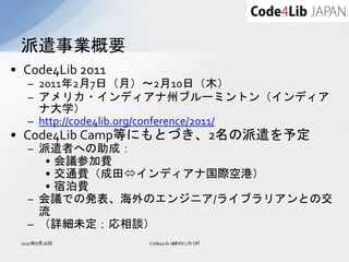 派遣事業概要
• Code4Lib 2011
   – 2011年2月7日（月）～2月10日（木）
   – アメリカ・インディアナ州ブルーミントン（インディア
     ナ大学）
   – http://code4lib.org/conference/2011/
• Code4Lib Camp等にもとづき、2名の派遣を予定
   – 派遣者への助成：
      • 会議参加費
      • 交通費（成田インディアナ国際空港）
      • 宿泊費
   – 会議での発表、海外のエンジニア/ライブラリアンとの交
     流
   – （詳細未定；応相談）
 2010年8月28日       Code4Lib JAPAN Lift Off
                            22
 