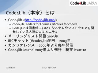 Code4Lib（本家）とは
• Code4lib <http://code4lib.org/>
    – code4lib | coders for libraries, libraries for coders
    – Code4Libは図書館においてシステムやソフトウェアを開
      発している人達のコミュニティ
•   メーリングリスト開設 2003年
•   IRCチャット (#code4lib)開設 2003年
•   カンファレンス 2006年より毎年開催
•   Code4lib Journal 2007年より刊行 現在 Issue 10



2010年8月28日               Code4Lib JAPAN Lift Off
                                   23
 