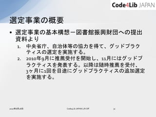 選定事業の概要
• 選定事業の基本構想－図書館振興財団への提出
  資料より
     1. 中央省庁、自治体等の協力を得て、グッドプラク
        ティスの選定を実施する。
     2. 2010年9月に推薦受付を開始し、11月にはグッドプ
        ラクティスを発表する。以降は随時推薦を受付、
        3ヶ月に1回を目途にグッドプラクティスの追加選定
        を実施する。




2010年8月28日      Code4Lib JAPAN Lift Off   31
 