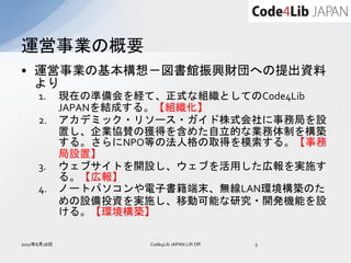 運営事業の概要
• 運営事業の基本構想－図書館振興財団への提出資料
  より
     1.      現在の準備会を経て、正式な組織としてのCode4Lib
             JAPANを結成する。【組織化】
     2.      アカデミック・リソース・ガイド株式会社に事務局を設
             置し、企業協賛の獲得を含めた自立的な業務体制を構築
             する。さらにNPO等の法人格の取得を模索する。【事務
             局設置】
     3.      ウェブサイトを開設し、ウェブを活用した広報を実施す
             る。【広報】
     4.      ノートパソコンや電子書籍端末、無線LAN環境構築のた
             めの設備投資を実施し、移動可能な研究・開発機能を設
             ける。【環境構築】

2010年8月28日            Code4Lib JAPAN Lift Off   3
 
