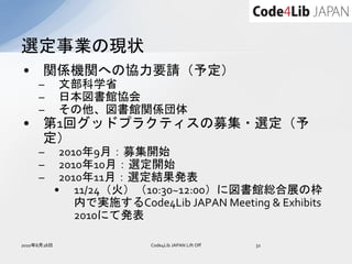 選定事業の現状
•     関係機関への協力要請（予定）
     –       文部科学省
     –       日本図書館協会
     –       その他、図書館関係団体
•     第1回グッドプラクティスの募集・選定（予
      定）
     –        2010年9月：募集開始
     –        2010年10月：選定開始
     –        2010年11月：選定結果発表
             • 11/24（火）（10:30~12:00）に図書館総合展の枠
                 内で実施するCode4Lib JAPAN Meeting & Exhibits
                 2010にて発表

2010年8月28日                  Code4Lib JAPAN Lift Off   32
 