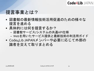 提言事業とは？
• 図書館の最新情報技術活用促進のための様々な
  提言を進める
• 具体的には何を提言するか？
     – 図書館サービス/システムの共通API仕様
     – Webを用いたサービス提供と最新技術の利活用ガイド
• Code4Lib JAPANメンバーや必要に応じて外部の
  識者を交えて取りまとめる




2010年8月28日     Code4Lib JAPAN Lift Off   35
 