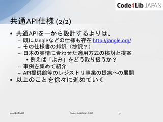 共通API仕様 (2/2)
• 共通APIを一から設計するよりは、
     – 既にJangleなどの仕様も存在 http://jangle.org/
     – その仕様書の邦訳（抄訳？）
     – 日本の実情に合わせた適用方式の検討と提案
        • 例えば「よみ」をどう取り扱うか？
     – 事例を集めて紹介
     – API提供館等のレジストリ事業の提案への展開
• 以上のことを徐々に進めていく




2010年8月28日           Code4Lib JAPAN Lift Off   37
 