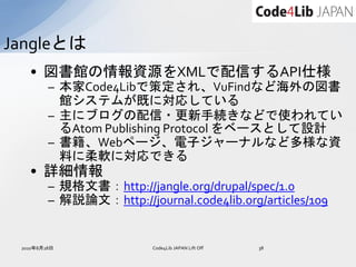 Jangleとは
   • 図書館の情報資源をXMLで配信するAPI仕様
         – 本家Code4Libで策定され、VuFindなど海外の図書
           館システムが既に対応している
         – 主にブログの配信・更新手続きなどで使われてい
           るAtom Publishing Protocol をベースとして設計
         – 書籍、Webページ、電子ジャーナルなど多様な資
           料に柔軟に対応できる
   • 詳細情報
         – 規格文書：http://jangle.org/drupal/spec/1.0
         – 解説論文：http://journal.code4lib.org/articles/109


 2010年8月28日               Code4Lib JAPAN Lift Off   38
 
