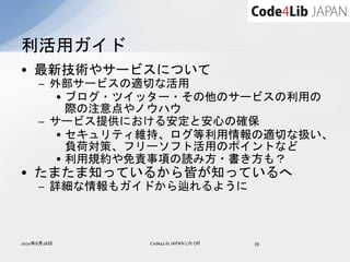利活用ガイド
• 最新技術やサービスについて
     – 外部サービスの適切な活用
        • ブログ・ツイッター・その他のサービスの利用の
          際の注意点やノウハウ
     – サービス提供における安定と安心の確保
        • セキュリティ維持、ログ等利用情報の適切な扱い、
          負荷対策、フリーソフト活用のポイントなど
        • 利用規約や免責事項の読み方・書き方も？
• たまたま知っているから皆が知っているへ
     – 詳細な情報もガイドから辿れるように



2010年8月28日     Code4Lib JAPAN Lift Off   39
 