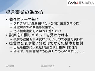 提言事業の進め方
• 個々のテーマ毎に
     – ブログ/Wiki/MLを用いた（公開）議論を中心に
     – 適宜対面での会議も開催する
     – ある程度期間を区切って進めたい
• 試案を公開しコメントを受け付ける
     – 技術も社会も日々変わっていくので改訂も視野に
• 提言の公表は電子的だけでなく紙媒体も検討
     – 出版も視野に入れたい(逐次刊行物の可能性?)
     – 例えば、各図書館にも所蔵してもらいやすく、、、



2010年8月28日      Code4Lib JAPAN Lift Off   40
 