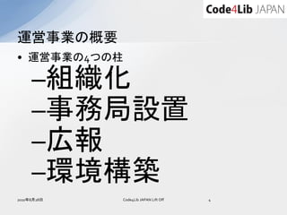 運営事業の概要
• 運営事業の4つの柱

     –組織化
     –事務局設置
     –広報
     –環境構築
2010年8月28日   Code4Lib JAPAN Lift Off   4
 