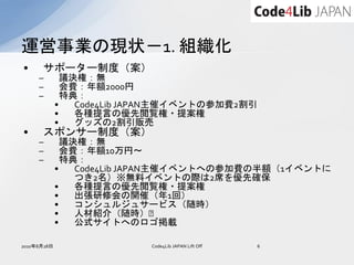 運営事業の現状－1. 組織化
•     サポーター制度（案）
     –         議決権：無
     –         会費：年額2000円
     –         特典：
             •   Code4Lib JAPAN主催イベントの参加費2割引
             •   各種提言の優先閲覧権・提案権
             •   グッズの2割引販売
•     スポンサー制度（案）
     –         議決権：無
     –         会費：年額10万円～
     –         特典：
             •   Code4Lib JAPAN主催イベントへの参加費の半額（1イベントに
                 つき2名）※無料イベントの際は2席を優先確保
             •   各種提言の優先閲覧権・提案権
             •   出張研修会の開催（年1回）
             •   コンシュルジュサービス（随時）
             •   人材紹介（随時）﻿
             •   公式サイトへのロゴ掲載

2010年8月28日                 Code4Lib JAPAN Lift Off   6
 