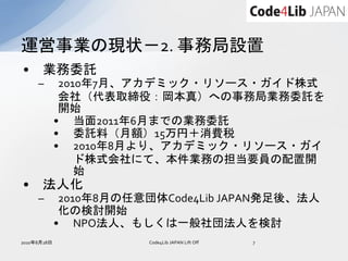 運営事業の現状－2. 事務局設置
•     業務委託
     –        2010年7月、アカデミック・リソース・ガイド株式
              会社（代表取締役：岡本真）への事務局業務委託を
              開始
             • 当面2011年6月までの業務委託
             • 委託料（月額）15万円＋消費税
             • 2010年8月より、アカデミック・リソース・ガイ
                 ド株式会社にて、本件業務の担当要員の配置開
                 始
•     法人化
     –        2010年8月の任意団体Code4Lib JAPAN発足後、法人
              化の検討開始
             • NPO法人、もしくは一般社団法人を検討
2010年8月28日              Code4Lib JAPAN Lift Off   7
 