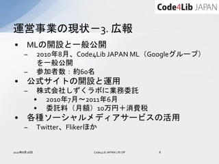 運営事業の現状－3. 広報
•     MLの開設と一般公開
     –       2010年8月、Code4Lib JAPAN ML（Googleグループ）
             を一般公開
     –       参加者数：約60名
•     公式サイトの開設と運用
     –        株式会社しずくラボに業務委託
             • 2010年7月～2011年6月
             • 委託料（月額）10万円＋消費税
•     各種ソーシャルメディアサービスの活用
     –       Twitter、Flikerほか


2010年8月28日                  Code4Lib JAPAN Lift Off   8
 