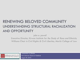 RENEWING BELOVED COMMUNITY
UNDERSTANDING STRUCTURAL RACIALIZATION
AND OPPORTUNITY
                            john a. powell
    Executive Director, Kirwan Institute for the Study of Race and Ethnicity
    Williams Chair in Civil Rights & Civil Liberties, Moritz College of Law



               Presentation to Genesis
               First Unitarian Church of Oakland
               August 29, 2010
 