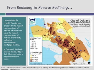 From Redlining to Reverse Redlining…

    Unsustainable
    credit: The darkest
    areas with the highest
    concentrations of
    persons of color also
    have the highest
    concentrations of
    Notices of Defaults,
    indicating
    unsustainable
    mortgage lending.

    In Oakland, Big Bank
    lenders made 70% of
    their high-cost loans in
    neighborhoods of
    color.


Source: California Reinvestment Coalition. “From Foreclosures to Re-redlining: How America’s largest financial institutions devastated California
 