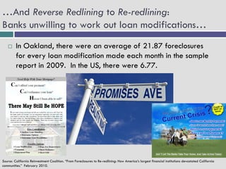 …And Reverse Redlining to Re-redlining:
Banks unwilling to work out loan modifications…
        In Oakland, there were an average of 21.87 foreclosures
         for every loan modification made each month in the sample
         report in 2009. In the US, there were 6.77.




Source: California Reinvestment Coalition. “From Foreclosures to Re-redlining: How America’s largest financial institutions devastated California
communities.” February 2010.
 