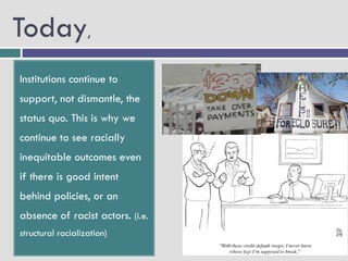 Today,
Institutions continue to
support, not dismantle, the
status quo. This is why we
continue to see racially
inequitable outcomes even
if there is good intent
behind policies, or an
absence of racist actors. (i.e.
structural racialization)
 
