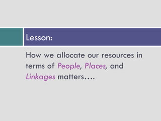 Lesson:
How we allocate our resources in
terms of People, Places, and
Linkages matters….
 