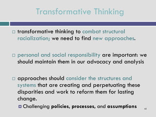Transformative Thinking
   transformative thinking to combat structural
    racialization; we need to find new approaches.

   personal and social responsibility are important: we
    should maintain them in our advocacy and analysis

   approaches should consider the structures and
    systems that are creating and perpetuating these
    disparities and work to reform them for lasting
    change.
     Challenging   policies, processes, and assumptions   45
 
