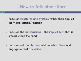 I. How to Talk about Race
47




        Focus on structures and systems rather than explicit
         individual action/reaction

        Focus on the subconscious—the implicit bias that is
         stored within the mind

        Focus on relationships—build collaborations and
         engage in real discussion
 