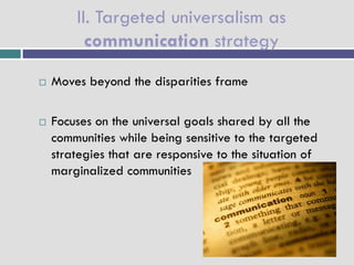 II. Targeted universalism as
          communication strategy
   Moves beyond the disparities frame

   Focuses on the universal goals shared by all the
    communities while being sensitive to the targeted
    strategies that are responsive to the situation of
    marginalized communities
 