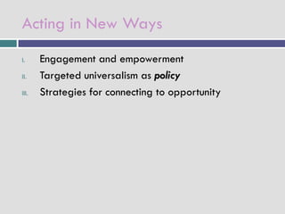 Acting in New Ways
I.     Engagement and empowerment
II.    Targeted universalism as policy
III.   Strategies for connecting to opportunity
 