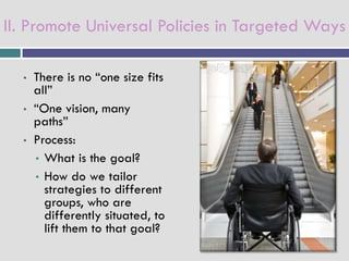 II. Promote Universal Policies in Targeted Ways

  •   There is no “one size fits
      all”
  •   “One vision, many
      paths”
  •   Process:
      • What is the goal?
      • How do we tailor
        strategies to different
        groups, who are
        differently situated, to
        lift them to that goal?
 