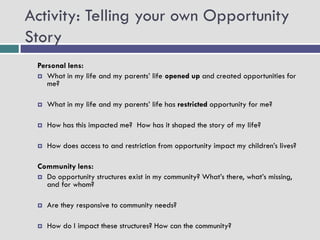 Activity: Telling your own Opportunity
Story
 Personal lens:
  What in my life and my parents’ life opened up and created opportunities for
    me?

    What in my life and my parents’ life has restricted opportunity for me?

    How has this impacted me? How has it shaped the story of my life?

    How does access to and restriction from opportunity impact my children’s lives?

 Community lens:
  Do opportunity structures exist in my community? What’s there, what’s missing,
   and for whom?

    Are they responsive to community needs?

    How do I impact these structures? How can the community?
 