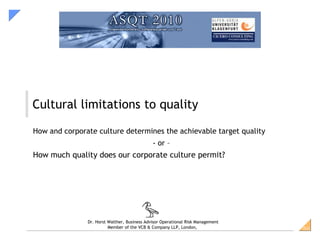 Cultural limitations to quality

How and corporate culture determines the achievable target quality
                                              - or –
How much quality does our corporate culture permit?




               Dr. Horst Walther, Business Advisor Operational Risk Management
                         Member of the VCB & Company LLP, London,                SiG
 