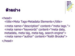 ต"วอยDาง
<head>
 <title>Meta Tags-Metadata Elements</title>
 <meta name="description" content=“meta tags.">
 <meta name="keywords" content="meta data,
 metadata, meta tag, meta-tag, search-engine">
 <meta name="author" content="Keith Brooke">
</head>
 