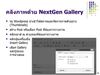 คล"งภาพด*วย NextGen Gallery
   รอ Wordpress น!าเขาไฟลภาพและจดการภาพตวอย$าง
    (Thumbnails)
   สราง Post หรLอเลLอก Post ทHตองการวางภาพ
   คลกเมาส ณ ต!าแหน$งทHตองการวางภาพ
   คลกป~มเครLHองมLอ
    Insert Gallery
   เลLอก Gallery
    และรปแบบ
    การน!าเสนอ




                                                  26
 