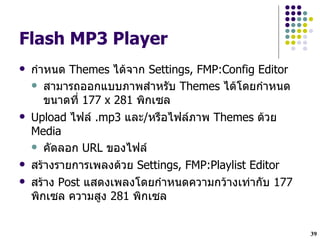 Flash MP3 Player
   ก!าหนด Themes ไดจาก Settings, FMP:Config Editor
     สามารถออกแบบภาพส!าหรบ Themes ไดโดยก!าหนด
       ขนาดทH 177 x 281 พกเซล
   Upload ไฟล .mp3 และ/หรLอไฟลภาพ Themes ดวย
    Media
     คดลอก URL ของไฟล

   สรางรายการเพลงดวย Settings, FMP:Playlist Editor
   สราง Post แสดงเพลงโดยก!าหนดความกวางเท$ากบ 177
    พกเซล ความสง 281 พกเซล


                                                      39
 