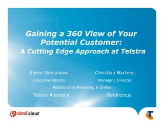 Gaining a 360 View of Your
    Potential Customer:
A Cutting Edge Approach at Telstra


  Karen Ganschow                   Christian Bartens
   Executive Director               Managing Director
             Relationship Marketing & Online

   Telstra Australia                     Datalicious



                                                        1
 