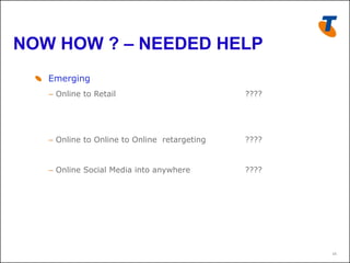 NOW HOW ? – NEEDED HELP
  !   Emerging
    –  Online to Retail                         ????




    –  Online to Online to Online retargeting   ????


    –  Online Social Media into anywhere        ????




                                                       16
 