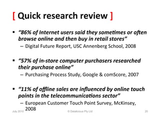 [	
  Quick	
  research	
  review	
  ]	
  
§  “86%	
  of	
  Internet	
  users	
  said	
  they	
  some5mes	
  or	
  o6en	
  
    browse	
  online	
  and	
  then	
  buy	
  in	
  retail	
  stores”	
  
    –  Digital	
  Future	
  Report,	
  USC	
  Annenberg	
  School,	
  2008	
  

§  “57%	
  of	
  in-­‐store	
  computer	
  purchasers	
  researched	
  
    their	
  purchase	
  online”	
  
    –  Purchasing	
  Process	
  Study,	
  Google	
  &	
  comScore,	
  2007	
  

§  “11%	
  of	
  oﬄine	
  sales	
  are	
  inﬂuenced	
  by	
  online	
  touch	
  
    points	
  in	
  the	
  telecommunica5ons	
  sector”	
  	
  
       –  European	
  Customer	
  Touch	
  Point	
  Survey,	
  McKinsey,	
  
July 2010
          2008	
              © Datalicious Pty Ltd                              20
 