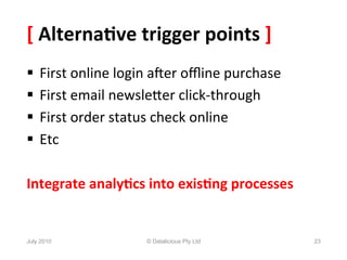 [	
  Alterna6ve	
  trigger	
  points	
  ]	
  
§  First	
  online	
  login	
  aXer	
  oﬄine	
  purchase	
  
§  First	
  email	
  newsleYer	
  click-­‐through	
  
§  First	
  order	
  status	
  check	
  online	
  
§  Etc	
  

Integrate	
  analy6cs	
  into	
  exis6ng	
  processes	
  


July 2010                   © Datalicious Pty Ltd               23
 
