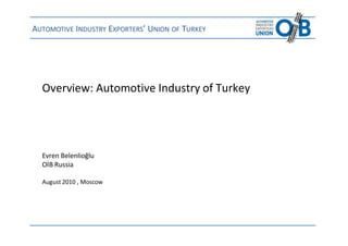 AUTOMOTIVE INDUSTRY EXPORTERS’ UNION OF TURKEY




  Overview: Automotive Industry of Turkey




  Evren Belenlioğlu
  OİB Russia

  August 2010 , Moscow




 OİB Russia / Evren Belenlioğlu / Moscow, August 2010   www.uibrussia.org   1/15
 