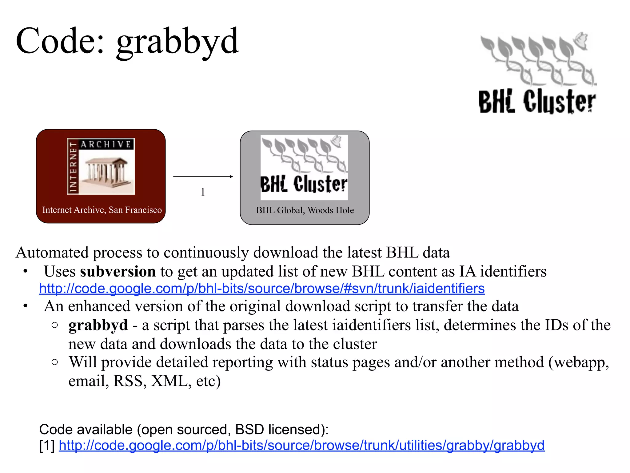 Code: grabbyd 1 Internet Archive, San Francisco BHL Global, Woods Hole Automated process to continuously download the latest BHL data • Uses subversion to get an updated list of new BHL content as IA identifiers http://code.google.com/p/bhl-bits/source/browse/#svn/trunk/iaidentifiers • An enhanced version of the original download script to transfer the data o grabbyd - a script that parses the latest iaidentifiers list, determines the IDs of the new data and downloads the data to the cluster o Will provide detailed reporting with status pages and/or another method (webapp, email, RSS, XML, etc) Code available (open sourced, BSD licensed): [1] http://code.google.com/p/bhl-bits/source/browse/trunk/utilities/grabby/grabbyd 