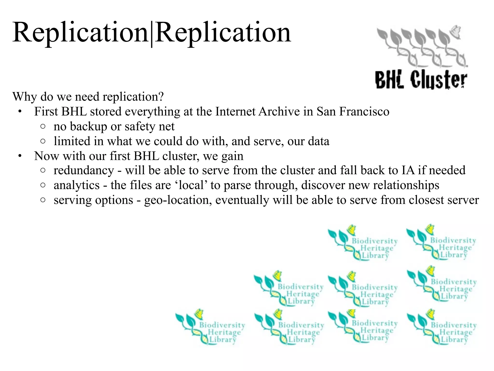 Replication|Replication Why do we need replication? • First BHL stored everything at the Internet Archive in San Francisco o no backup or safety net o limited in what we could do with, and serve, our data • Now with our first BHL cluster, we gain o redundancy - will be able to serve from the cluster and fall back to IA if needed o analytics - the files are ‘local’ to parse through, discover new relationships o serving options - geo-location, eventually will be able to serve from closest server 