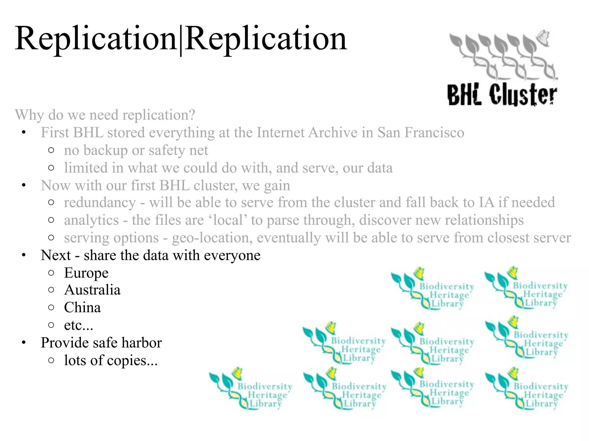 Replication|Replication Why do we need replication? • First BHL stored everything at the Internet Archive in San Francisco o no backup or safety net o limited in what we could do with, and serve, our data • Now with our first BHL cluster, we gain o redundancy - will be able to serve from the cluster and fall back to IA if needed o analytics - the files are ‘local’ to parse through, discover new relationships o serving options - geo-location, eventually will be able to serve from closest server • Next - share the data with everyone o Europe o Australia o China o etc... • Provide safe harbor o lots of copies... 