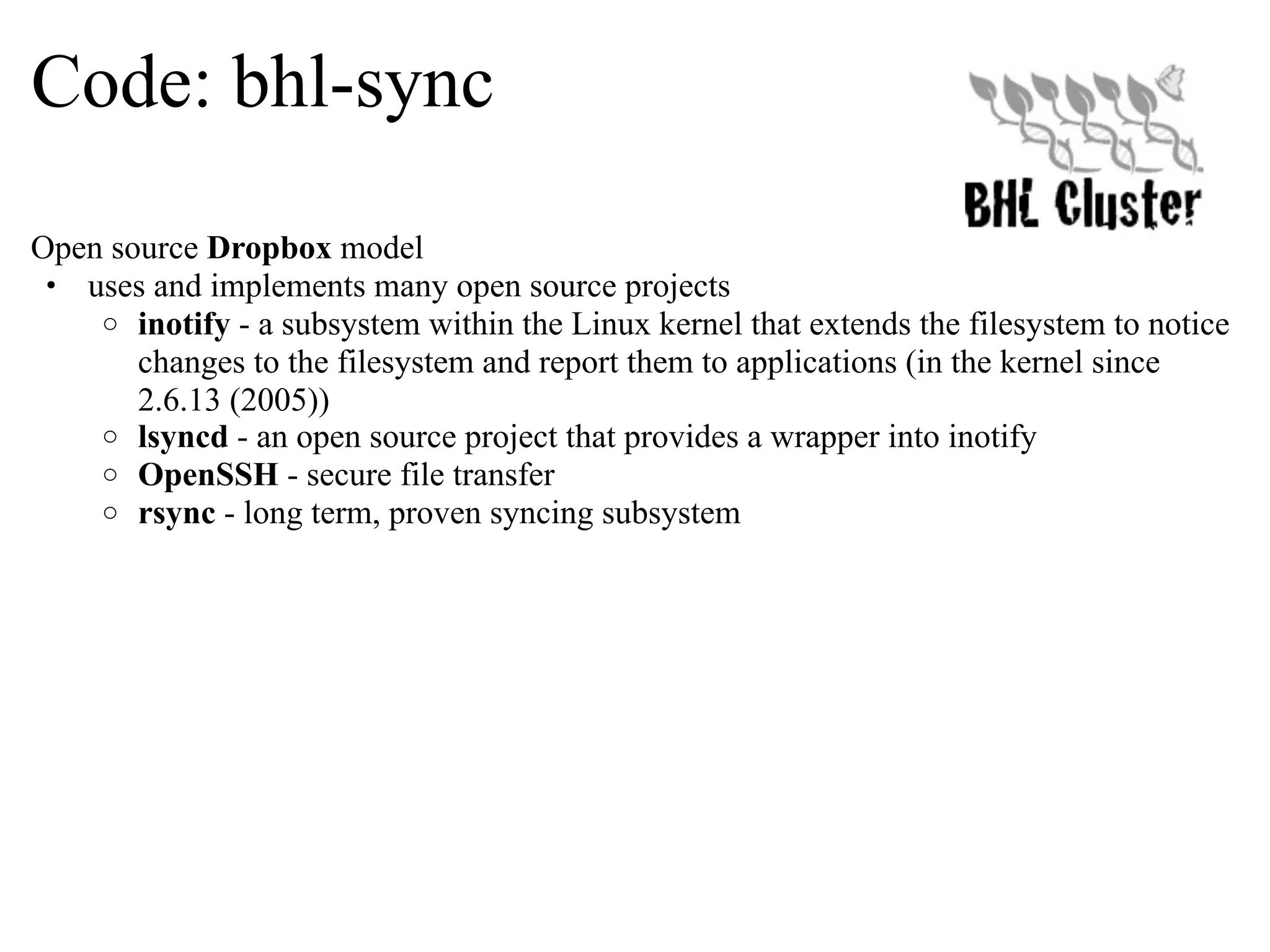 Code: bhl-sync Open source Dropbox model • uses and implements many open source projects o inotify - a subsystem within the Linux kernel that extends the filesystem to notice changes to the filesystem and report them to applications (in the kernel since 2.6.13 (2005)) o lsyncd - an open source project that provides a wrapper into inotify o OpenSSH - secure file transfer o rsync - long term, proven syncing subsystem 