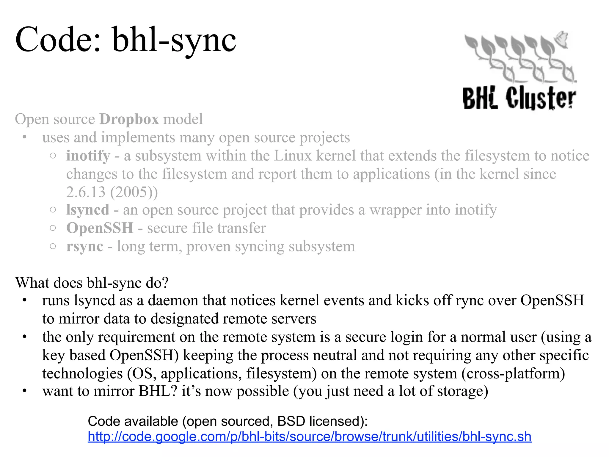 Code: bhl-sync Open source Dropbox model • uses and implements many open source projects o inotify - a subsystem within the Linux kernel that extends the filesystem to notice changes to the filesystem and report them to applications (in the kernel since 2.6.13 (2005)) o lsyncd - an open source project that provides a wrapper into inotify o OpenSSH - secure file transfer o rsync - long term, proven syncing subsystem What does bhl-sync do? • runs lsyncd as a daemon that notices kernel events and kicks off rync over OpenSSH to mirror data to designated remote servers • the only requirement on the remote system is a secure login for a normal user (using a key based OpenSSH) keeping the process neutral and not requiring any other specific technologies (OS, applications, filesystem) on the remote system (cross-platform) • want to mirror BHL? it’s now possible (you just need a lot of storage) Code available (open sourced, BSD licensed): http://code.google.com/p/bhl-bits/source/browse/trunk/utilities/bhl-sync.sh 