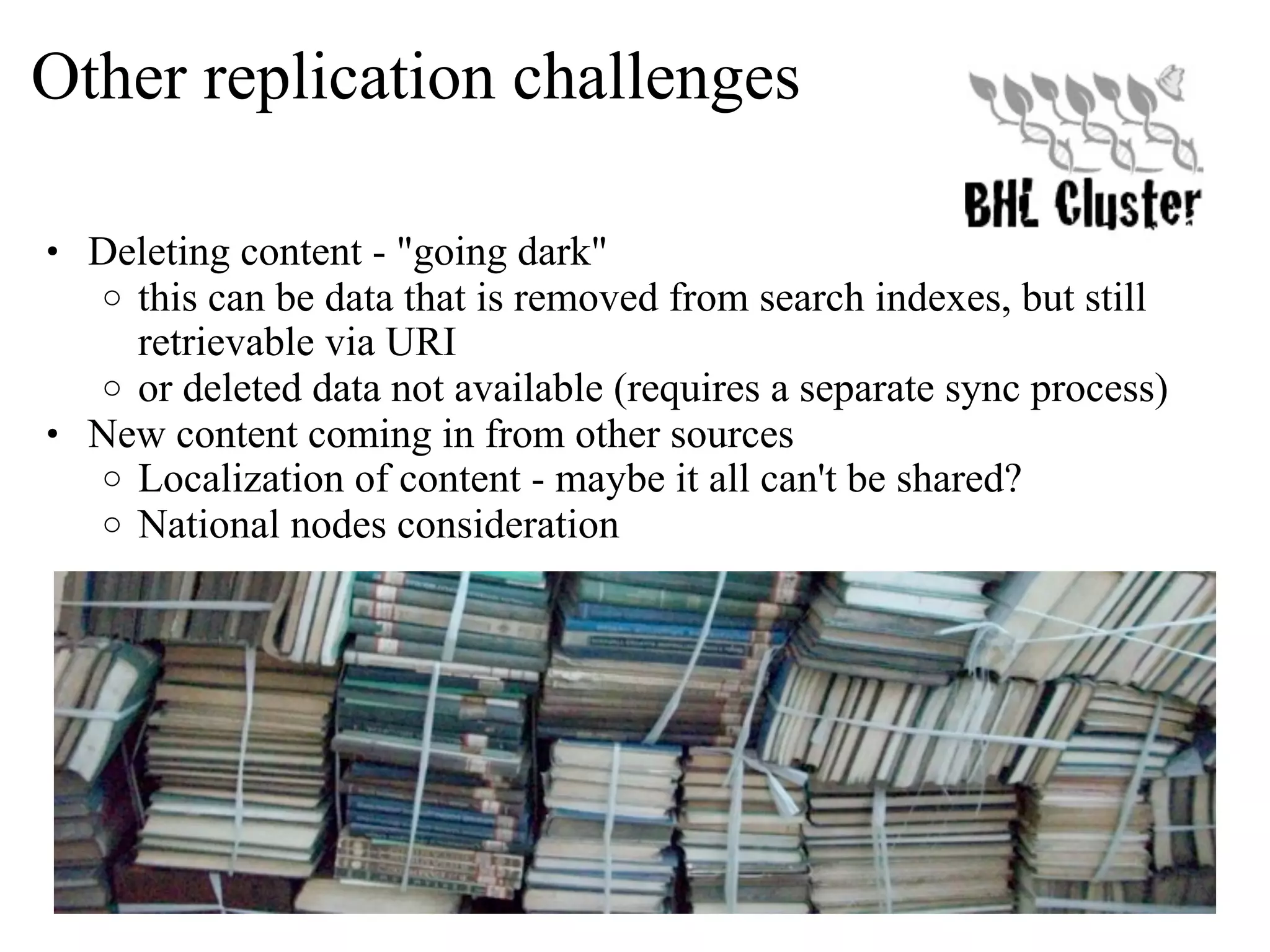 Other replication challenges • Deleting content - "going dark" o this can be data that is removed from search indexes, but still retrievable via URI o or deleted data not available (requires a separate sync process) • New content coming in from other sources o Localization of content - maybe it all can't be shared? o National nodes consideration 