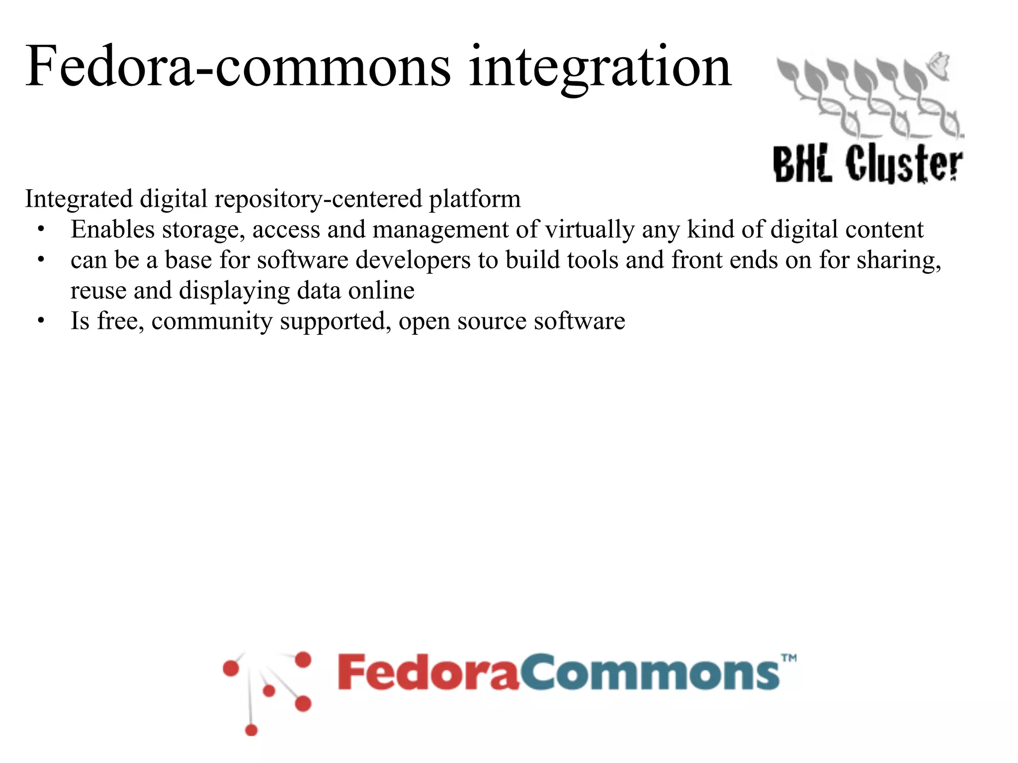 Fedora-commons integration Integrated digital repository-centered platform • Enables storage, access and management of virtually any kind of digital content • can be a base for software developers to build tools and front ends on for sharing, reuse and displaying data online • Is free, community supported, open source software 