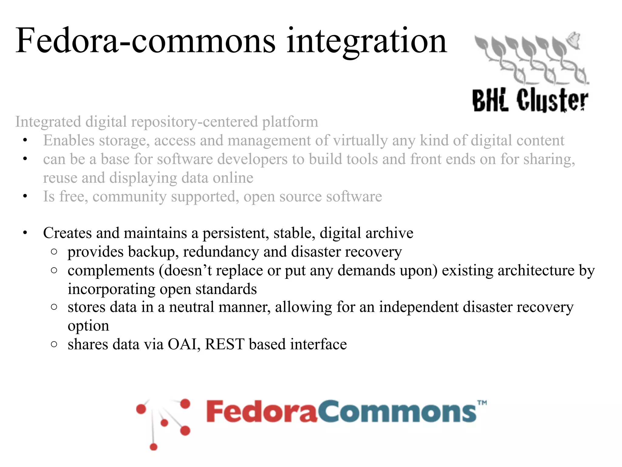 Fedora-commons integration Integrated digital repository-centered platform • Enables storage, access and management of virtually any kind of digital content • can be a base for software developers to build tools and front ends on for sharing, reuse and displaying data online • Is free, community supported, open source software • Creates and maintains a persistent, stable, digital archive o provides backup, redundancy and disaster recovery o complements (doesn’t replace or put any demands upon) existing architecture by incorporating open standards o stores data in a neutral manner, allowing for an independent disaster recovery option o shares data via OAI, REST based interface 