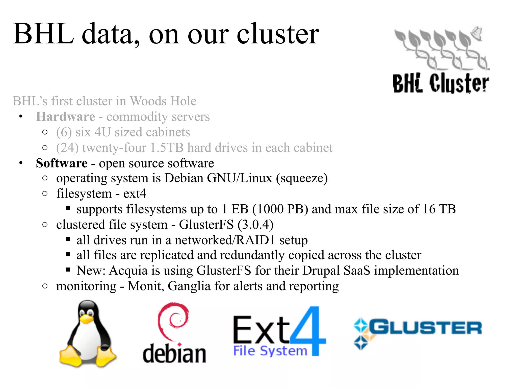 BHL data, on our cluster BHL’s first cluster in Woods Hole • Hardware - commodity servers o (6) six 4U sized cabinets o (24) twenty-four 1.5TB hard drives in each cabinet • Software - open source software o operating system is Debian GNU/Linux (squeeze) o filesystem - ext4  supports filesystems up to 1 EB (1000 PB) and max file size of 16 TB o clustered file system - GlusterFS (3.0.4)  all drives run in a networked/RAID1 setup  all files are replicated and redundantly copied across the cluster  New: Acquia is using GlusterFS for their Drupal SaaS implementation o monitoring - Monit, Ganglia for alerts and reporting 
