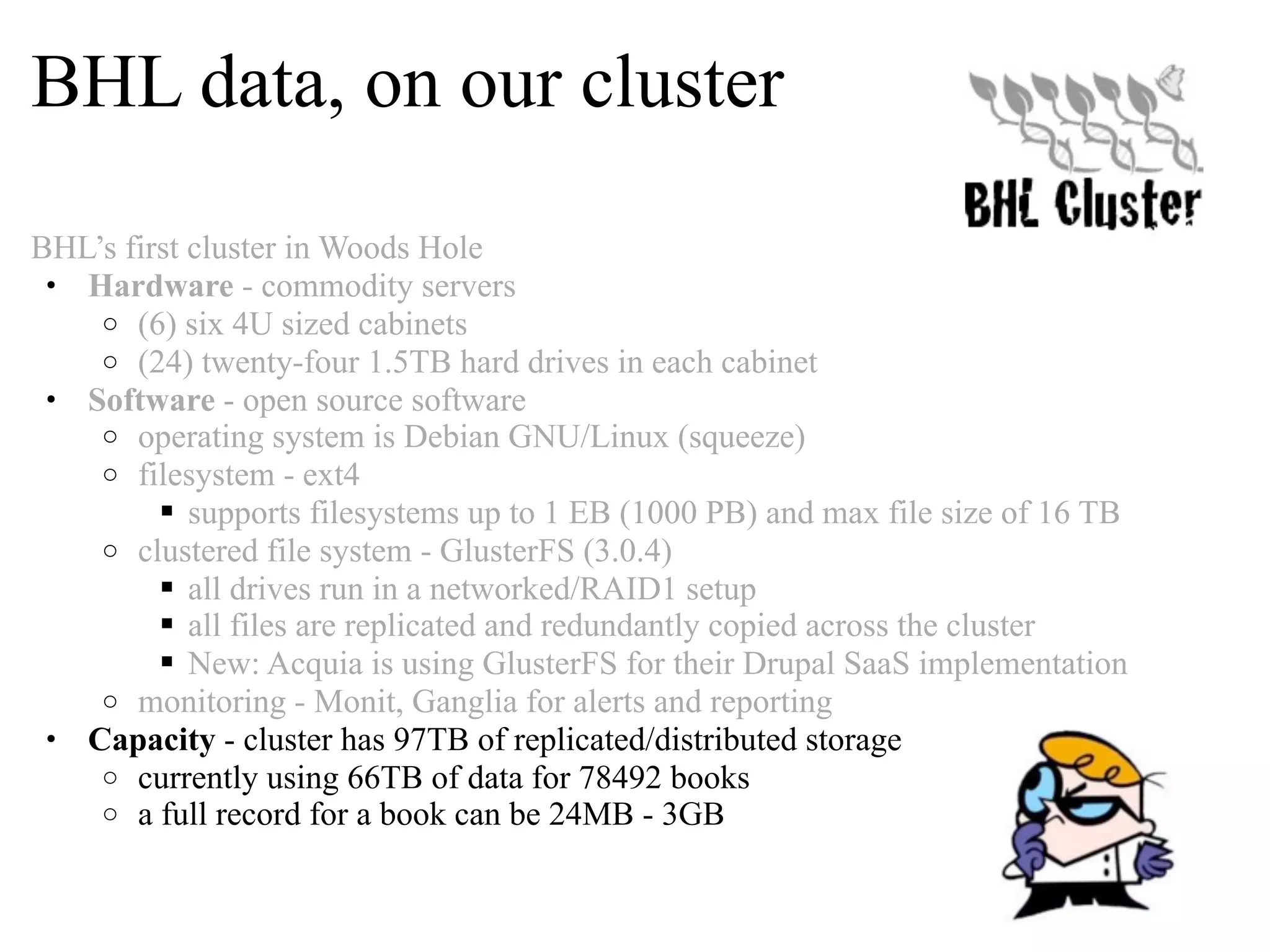 BHL data, on our cluster BHL’s first cluster in Woods Hole • Hardware - commodity servers o (6) six 4U sized cabinets o (24) twenty-four 1.5TB hard drives in each cabinet • Software - open source software o operating system is Debian GNU/Linux (squeeze) o filesystem - ext4  supports filesystems up to 1 EB (1000 PB) and max file size of 16 TB o clustered file system - GlusterFS (3.0.4)  all drives run in a networked/RAID1 setup  all files are replicated and redundantly copied across the cluster  New: Acquia is using GlusterFS for their Drupal SaaS implementation o monitoring - Monit, Ganglia for alerts and reporting • Capacity - cluster has 97TB of replicated/distributed storage o currently using 66TB of data for 78492 books o a full record for a book can be 24MB - 3GB 