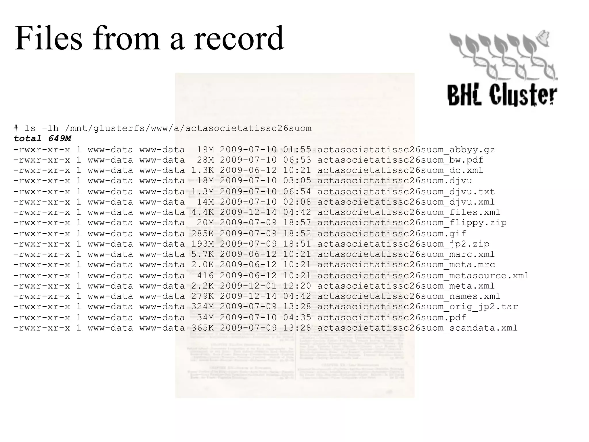 Files from a record # ls -lh /mnt/glusterfs/www/a/actasocietatissc26suom total 649M -rwxr-xr-x 1 www-data www-data 19M 2009-07-10 01:55 actasocietatissc26suom_abbyy.gz -rwxr-xr-x 1 www-data www-data 28M 2009-07-10 06:53 actasocietatissc26suom_bw.pdf -rwxr-xr-x 1 www-data www-data 1.3K 2009-06-12 10:21 actasocietatissc26suom_dc.xml -rwxr-xr-x 1 www-data www-data 18M 2009-07-10 03:05 actasocietatissc26suom.djvu -rwxr-xr-x 1 www-data www-data 1.3M 2009-07-10 06:54 actasocietatissc26suom_djvu.txt -rwxr-xr-x 1 www-data www-data 14M 2009-07-10 02:08 actasocietatissc26suom_djvu.xml -rwxr-xr-x 1 www-data www-data 4.4K 2009-12-14 04:42 actasocietatissc26suom_files.xml -rwxr-xr-x 1 www-data www-data 20M 2009-07-09 18:57 actasocietatissc26suom_flippy.zip -rwxr-xr-x 1 www-data www-data 285K 2009-07-09 18:52 actasocietatissc26suom.gif -rwxr-xr-x 1 www-data www-data 193M 2009-07-09 18:51 actasocietatissc26suom_jp2.zip -rwxr-xr-x 1 www-data www-data 5.7K 2009-06-12 10:21 actasocietatissc26suom_marc.xml -rwxr-xr-x 1 www-data www-data 2.0K 2009-06-12 10:21 actasocietatissc26suom_meta.mrc -rwxr-xr-x 1 www-data www-data 416 2009-06-12 10:21 actasocietatissc26suom_metasource.xml -rwxr-xr-x 1 www-data www-data 2.2K 2009-12-01 12:20 actasocietatissc26suom_meta.xml -rwxr-xr-x 1 www-data www-data 279K 2009-12-14 04:42 actasocietatissc26suom_names.xml -rwxr-xr-x 1 www-data www-data 324M 2009-07-09 13:28 actasocietatissc26suom_orig_jp2.tar -rwxr-xr-x 1 www-data www-data 34M 2009-07-10 04:35 actasocietatissc26suom.pdf -rwxr-xr-x 1 www-data www-data 365K 2009-07-09 13:28 actasocietatissc26suom_scandata.xml 