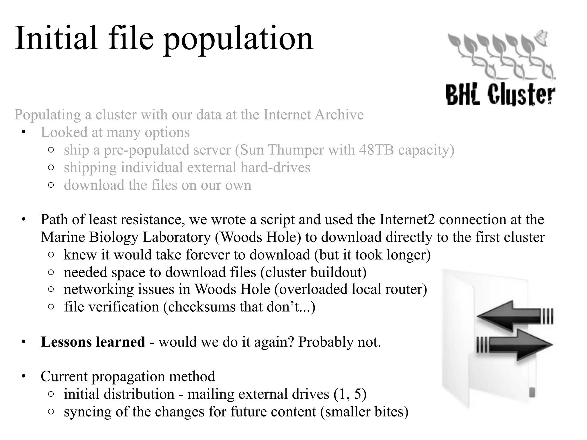 Initial file population Populating a cluster with our data at the Internet Archive • Looked at many options o ship a pre-populated server (Sun Thumper with 48TB capacity) o shipping individual external hard-drives o download the files on our own • Path of least resistance, we wrote a script and used the Internet2 connection at the Marine Biology Laboratory (Woods Hole) to download directly to the first cluster o knew it would take forever to download (but it took longer) o needed space to download files (cluster buildout) o networking issues in Woods Hole (overloaded local router) o file verification (checksums that don’t...) • Lessons learned - would we do it again? Probably not. • Current propagation method o initial distribution - mailing external drives (1, 5) o syncing of the changes for future content (smaller bites) 