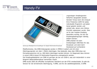 Handy-TV

                                                                    ungünstigen Empfangsorten
                                                                    fehlerfrei dargestellt werden.
                                                                    Darüber hinaus kann die Unequal
                                                                    Error Protection (UEP) für jedes
                                                                    individuelle Programm und jeden
                                                                    Kanal gesetzt werden und
                                                                    schützt alle, denen eine höhere
                                                                    Priorität zugewiesen wurde. Dies
                                                                    ist für den mobilen Empfang
                                                                    besonders wichtig, da sich die
                                                                    Empfangsbedingungen ständig
                                                                    ändern können.
                                                                    DMB arbeitet mit dem
                                                                    breitbandigen DAB-Netz für das
                                                                    Broadcast und setzt beim
Samsung-Mobilgerät als Empfänger für Digital Multimedia Broadcast
                                                         Rückkanal auf vorhandene
Mobilfunknetze. Die DMB-Videosignale werden in MPEG-4 codiert und mit einer
Übertragungsrate von über 1 Mbit/s übertragen. Das bedeutet, dass über DMB etwa vier
Fernsehprogramme mit ca. 400 kbit/s übertragen werden können. Im Gegensatz dazu können
in einem DVB-H-Kanal 25 Multimedia-Programme untergebracht werden.
Die Empfangsfeldstärke von DMB ist geringer als die von DVB-H, was sich letztendlich in einer
längeren Batterielebensdauer bemerkbar macht.
DMB wurde 2005 als offizieller europäischer Standard von der ETSI verabschiedet. Es gibt die
Version für die terrestrische Übertragung, T-DMB, und für die satellitengestützte, S-DMB.
                                                                                                       10
 